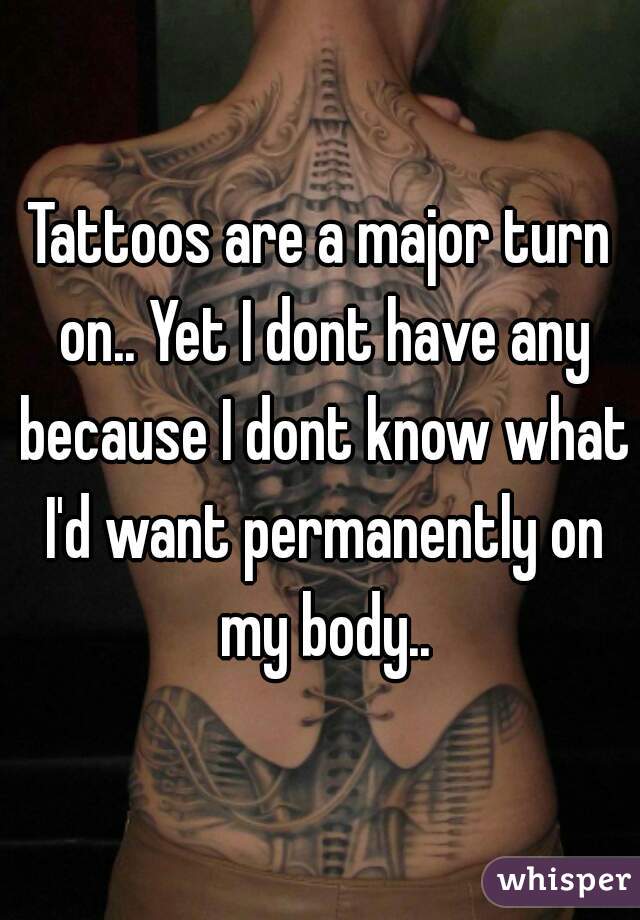 Tattoos are a major turn on.. Yet I dont have any because I dont know what I'd want permanently on my body..