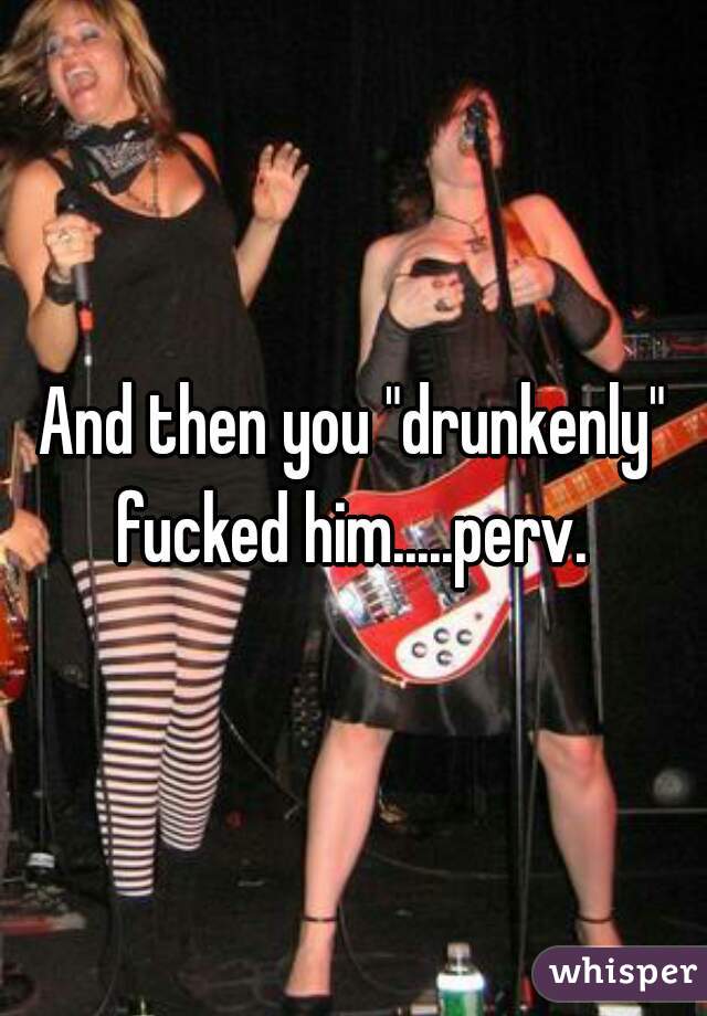 And then you "drunkenly" fucked him.....perv. 