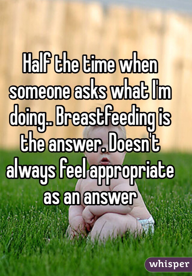 Half the time when someone asks what I'm doing.. Breastfeeding is the answer. Doesn't always feel appropriate as an answer 