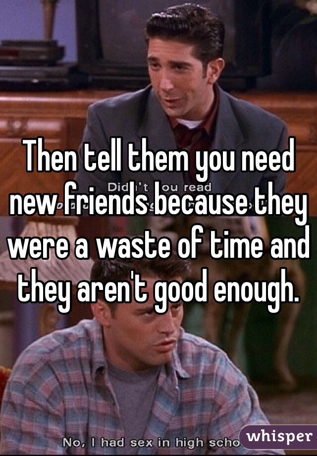 Then tell them you need new friends because they were a waste of time and they aren't good enough. 