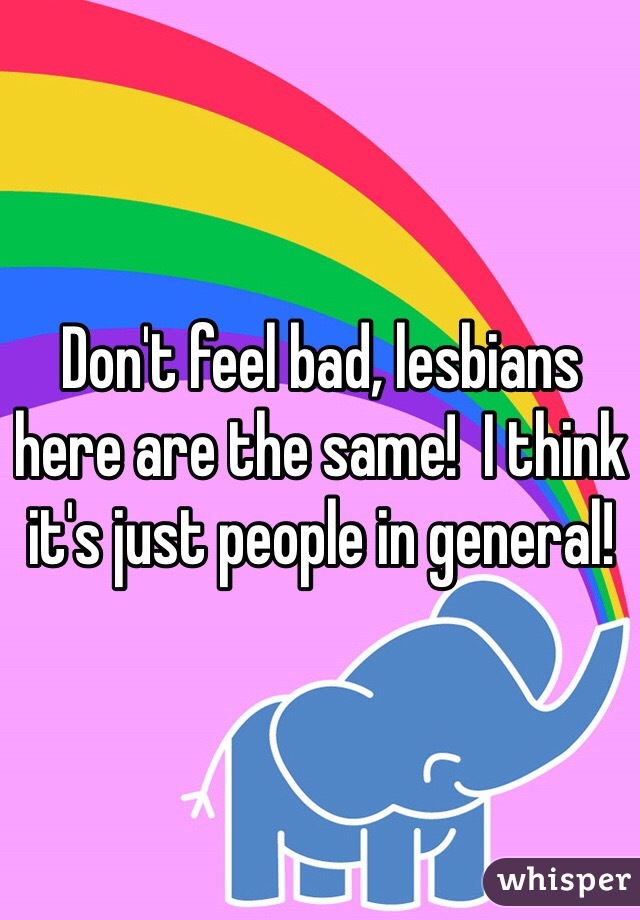 Don't feel bad, lesbians here are the same!  I think it's just people in general!  
