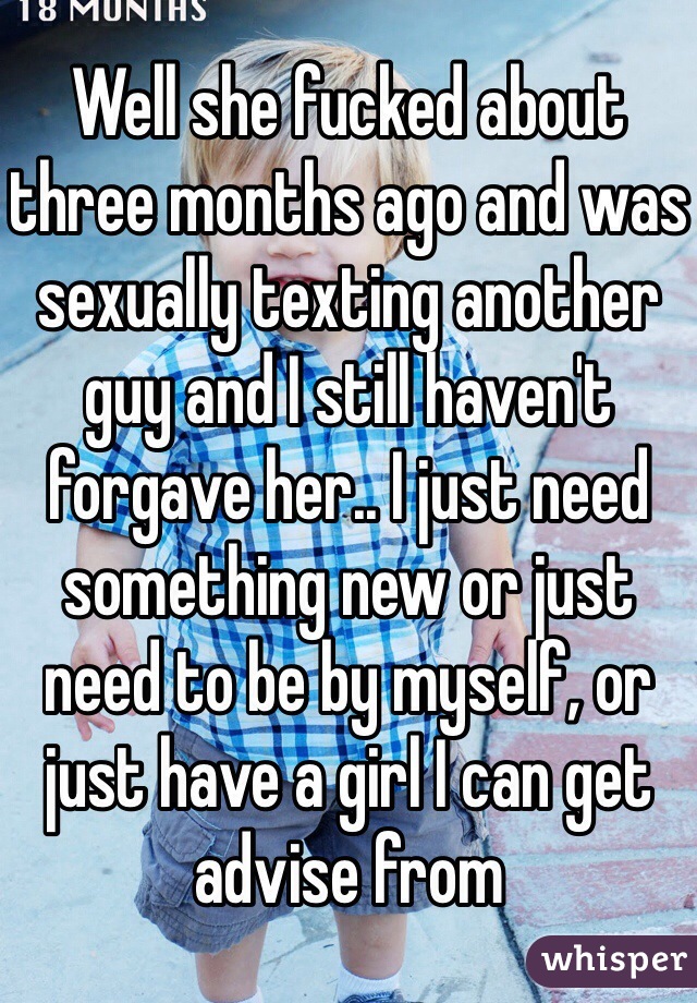 Well she fucked about three months ago and was sexually texting another guy and I still haven't forgave her.. I just need something new or just need to be by myself, or just have a girl I can get advise from 