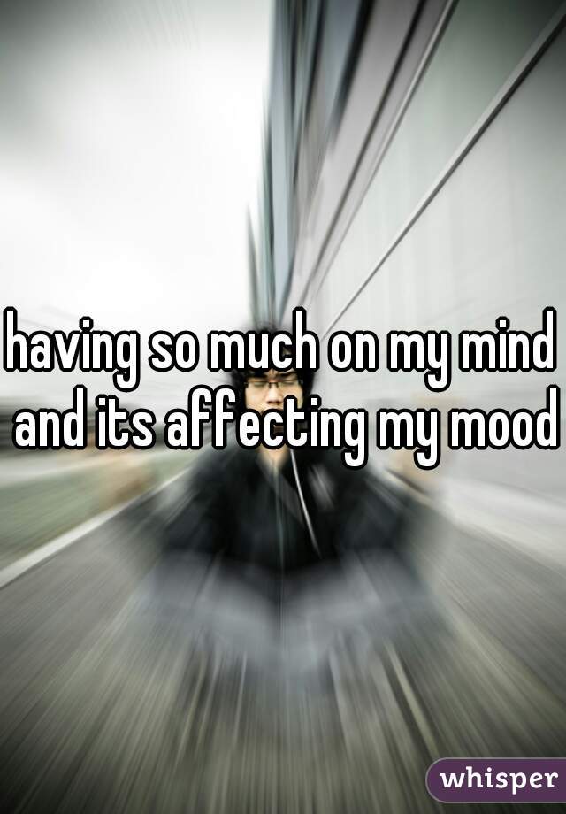 having so much on my mind and its affecting my mood