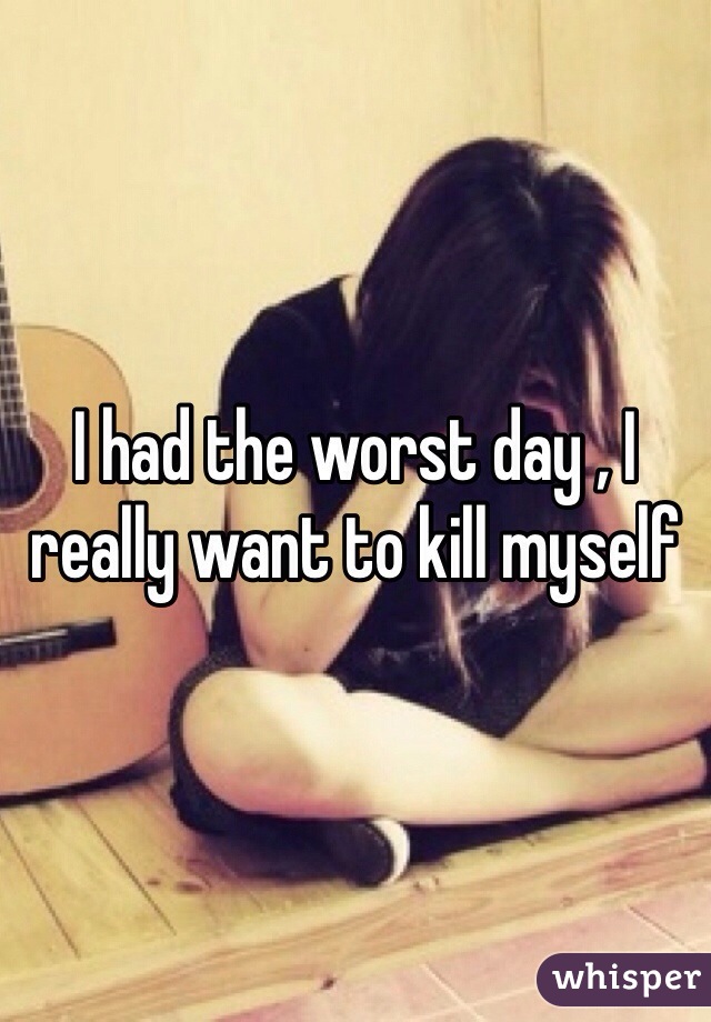 I had the worst day , I really want to kill myself 