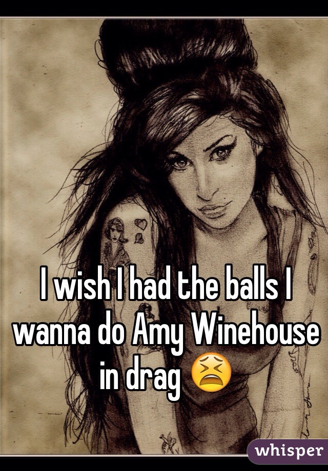 I wish I had the balls I wanna do Amy Winehouse in drag 😫