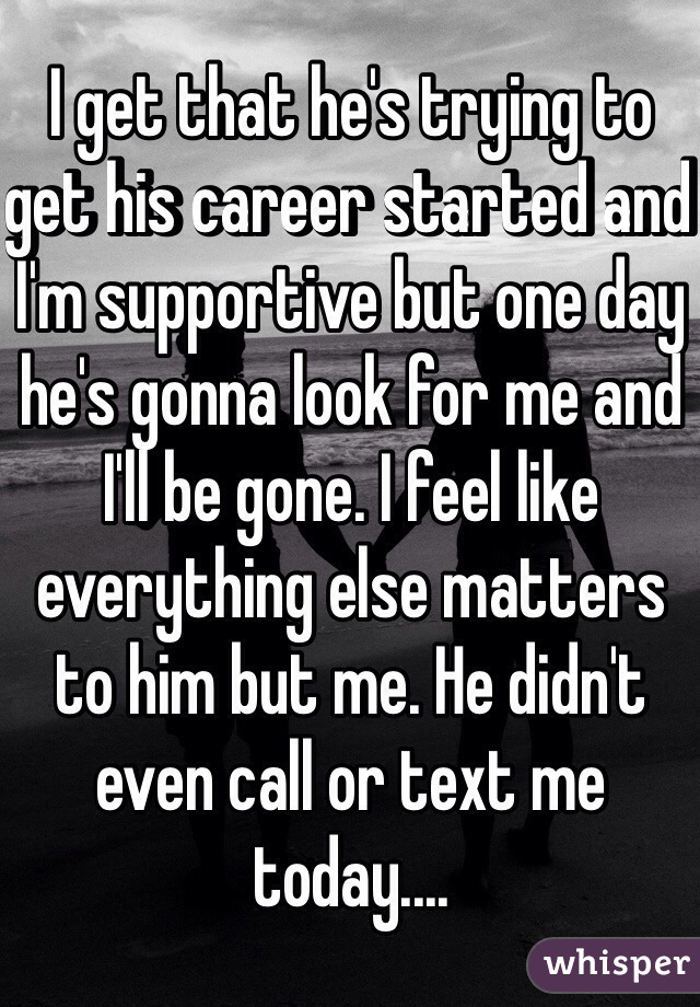 I get that he's trying to get his career started and I'm supportive but one day he's gonna look for me and I'll be gone. I feel like everything else matters to him but me. He didn't even call or text me today....