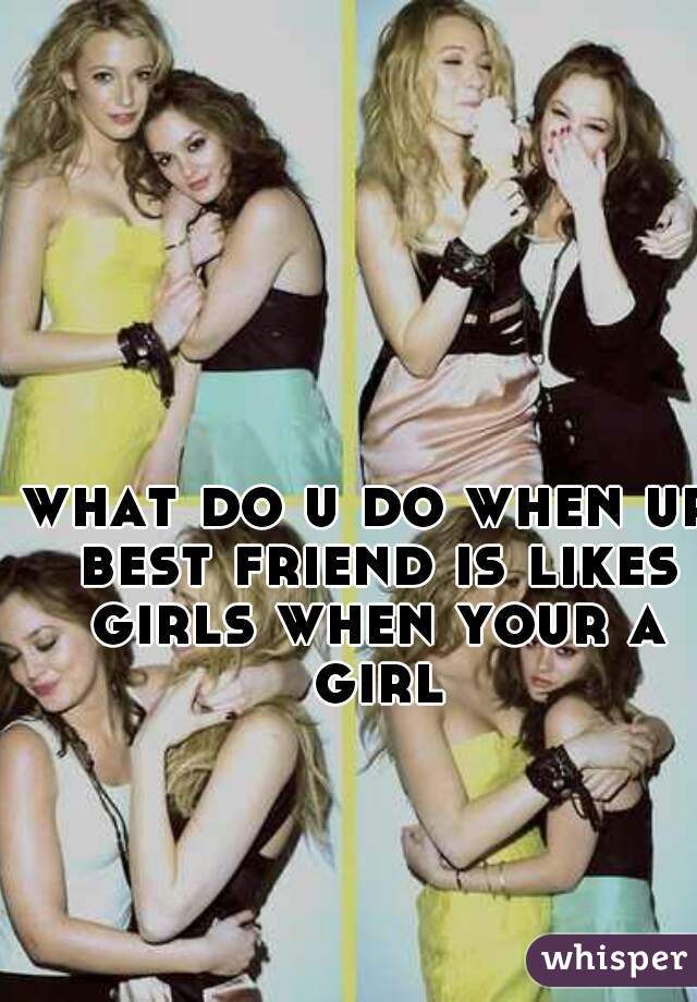 what do u do when ur best friend is likes girls when your a girl