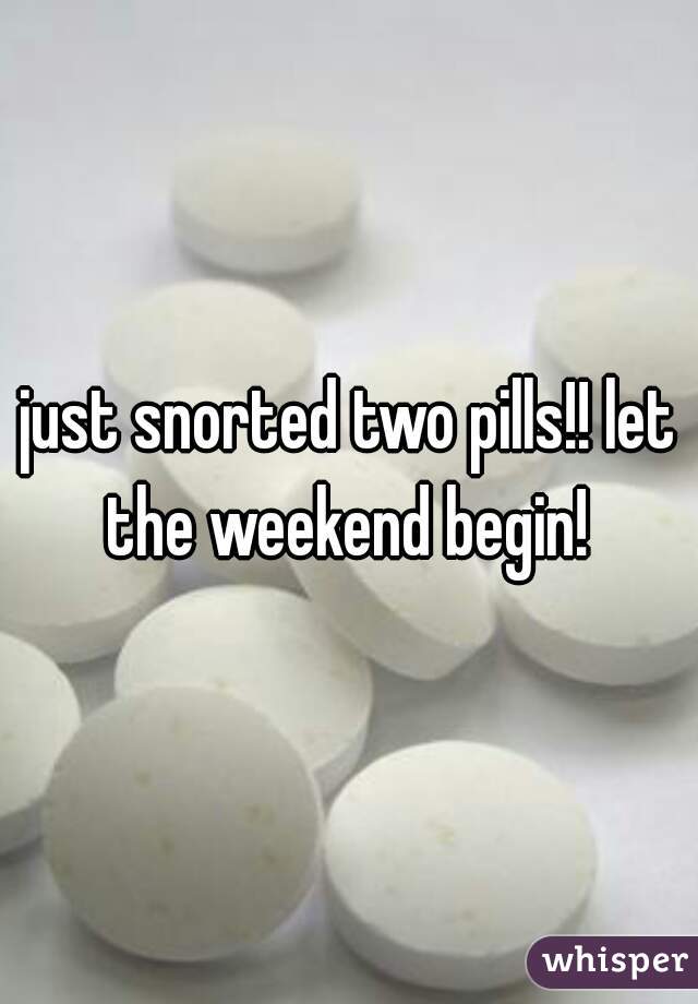 just snorted two pills!! let the weekend begin! 