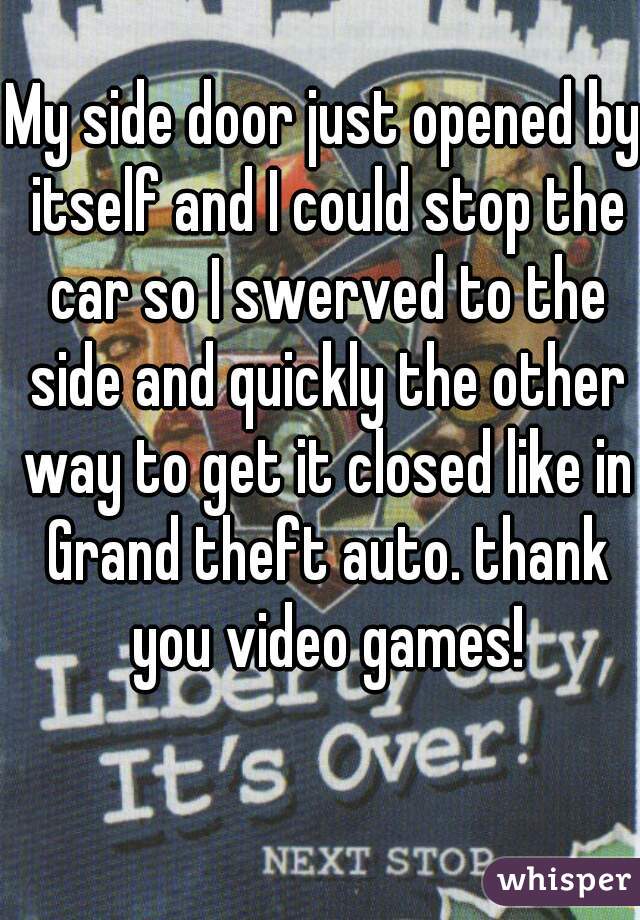 My side door just opened by itself and I could stop the car so I swerved to the side and quickly the other way to get it closed like in Grand theft auto. thank you video games!