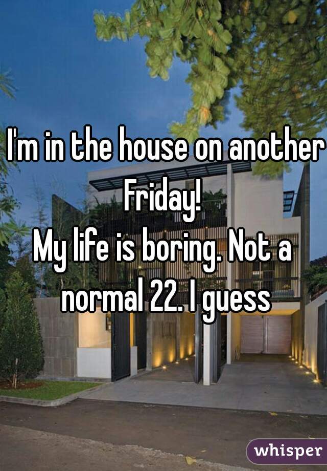  I'm in the house on another Friday! 
My life is boring. Not a normal 22. I guess
