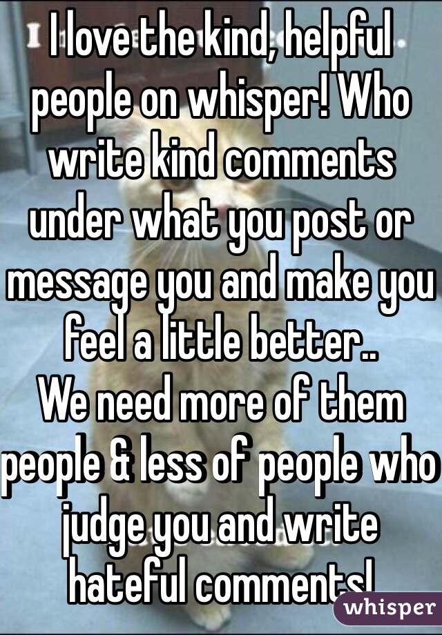 I love the kind, helpful people on whisper! Who write kind comments under what you post or message you and make you feel a little better.. 
We need more of them people & less of people who judge you and write hateful comments! 