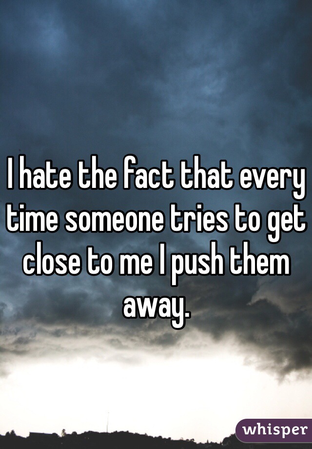 I hate the fact that every time someone tries to get close to me I push them away. 