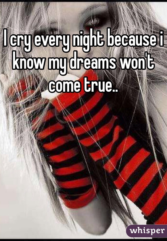 I cry every night because i know my dreams won't come true..