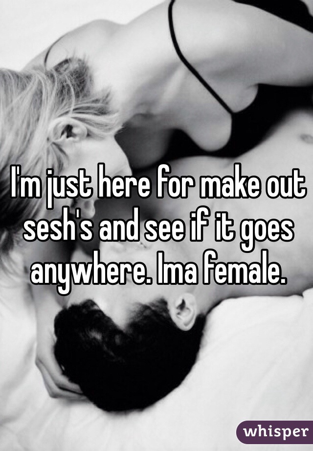 I'm just here for make out sesh's and see if it goes anywhere. Ima female. 
