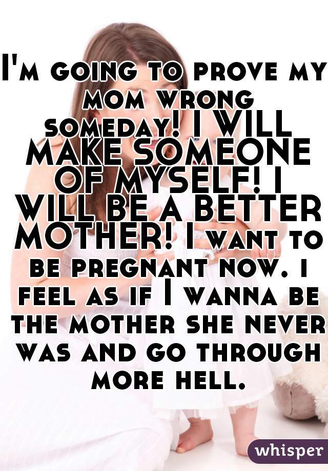 I'm going to prove my mom wrong someday! I WILL MAKE SOMEONE OF MYSELF! I WILL BE A BETTER MOTHER! I want to be pregnant now. i feel as if I wanna be the mother she never was and go through more hell.
