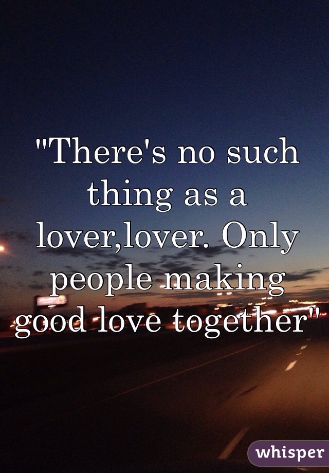 "There's no such thing as a lover,lover. Only people making good love together"
