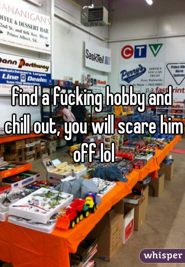 find a fucking hobby and chill out, you will scare him off lol