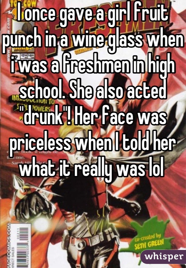 I once gave a girl fruit punch in a wine glass when i was a freshmen in high school. She also acted "drunk"! Her face was priceless when I told her what it really was lol 