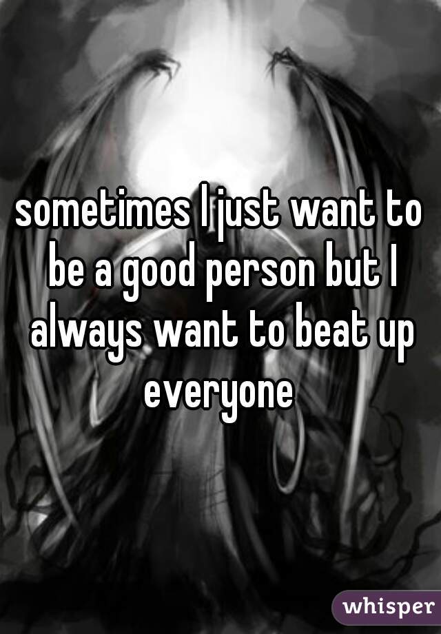 sometimes I just want to be a good person but I always want to beat up everyone 
