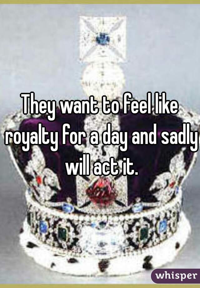 They want to feel like royalty for a day and sadly will act it.