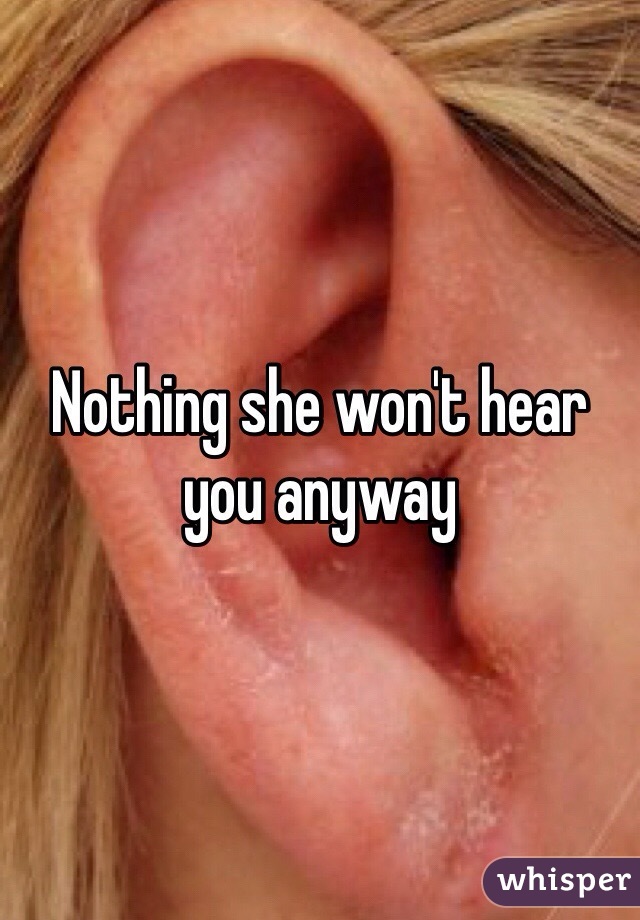 Nothing she won't hear you anyway 