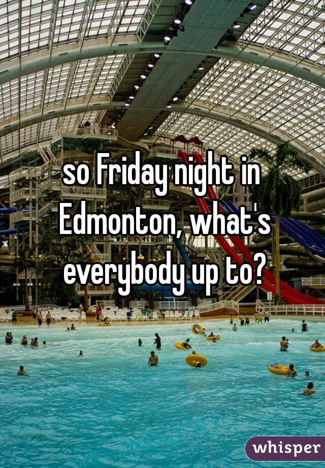so Friday night in Edmonton, what's everybody up to?