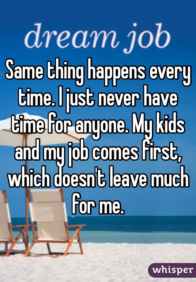 Same thing happens every time. I just never have time for anyone. My kids and my job comes first, which doesn't leave much for me. 