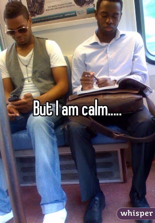 But I am calm.....