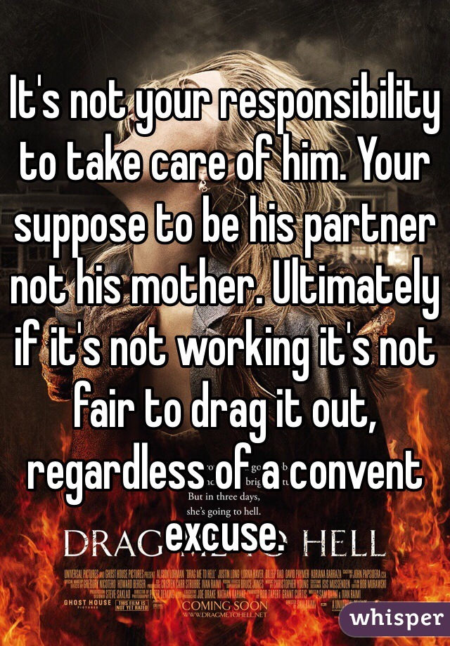 It's not your responsibility to take care of him. Your suppose to be his partner not his mother. Ultimately if it's not working it's not fair to drag it out, regardless of a convent excuse.