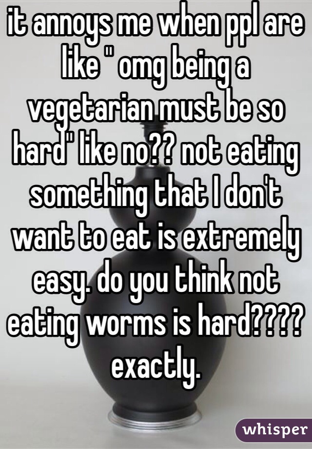 it annoys me when ppl are like " omg being a vegetarian must be so hard" like no?? not eating something that I don't want to eat is extremely easy. do you think not eating worms is hard???? exactly.