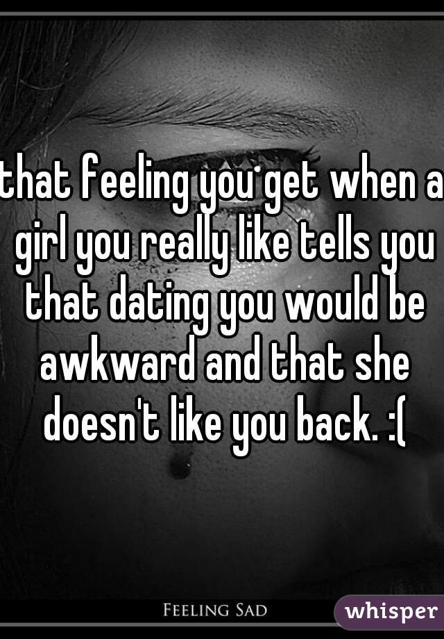 that feeling you get when a girl you really like tells you that dating you would be awkward and that she doesn't like you back. :(