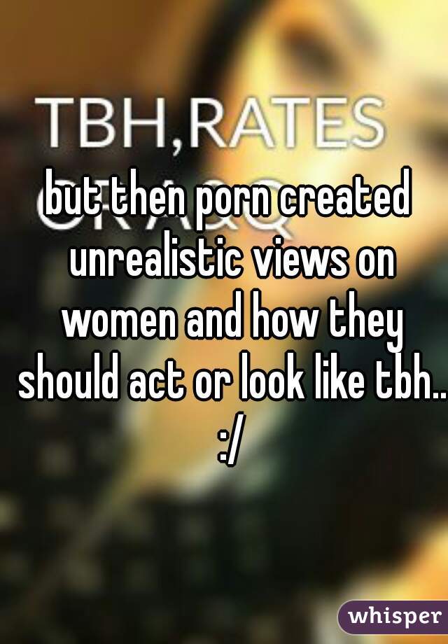but then porn created unrealistic views on women and how they should act or look like tbh.. :/