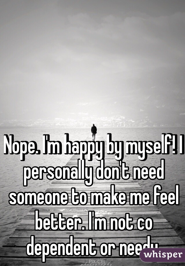 Nope. I'm happy by myself! I personally don't need someone to make me feel better. I'm not co dependent or needy. 