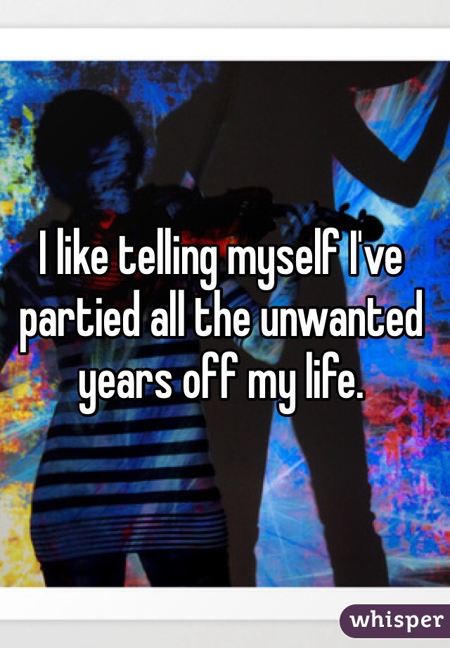 I like telling myself I've partied all the unwanted years off my life. 