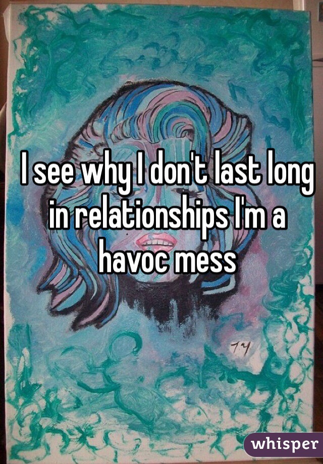 I see why I don't last long in relationships I'm a havoc mess