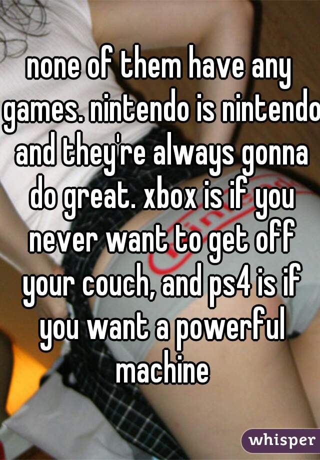 none of them have any games. nintendo is nintendo and they're always gonna do great. xbox is if you never want to get off your couch, and ps4 is if you want a powerful machine