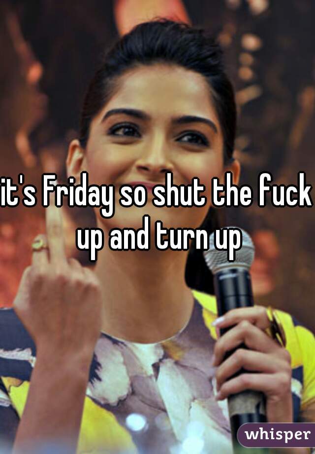 it's Friday so shut the fuck up and turn up