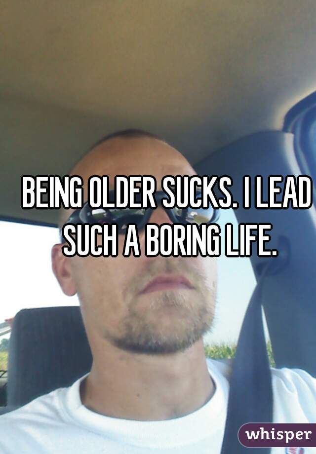 BEING OLDER SUCKS. I LEAD SUCH A BORING LIFE.