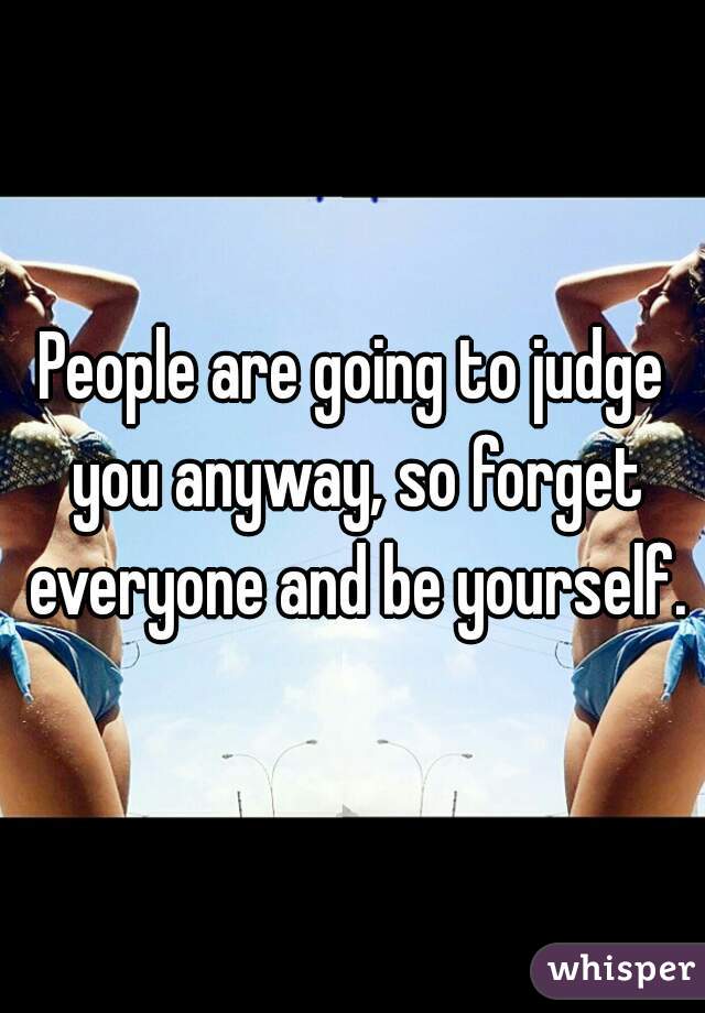 People are going to judge you anyway, so forget everyone and be yourself.