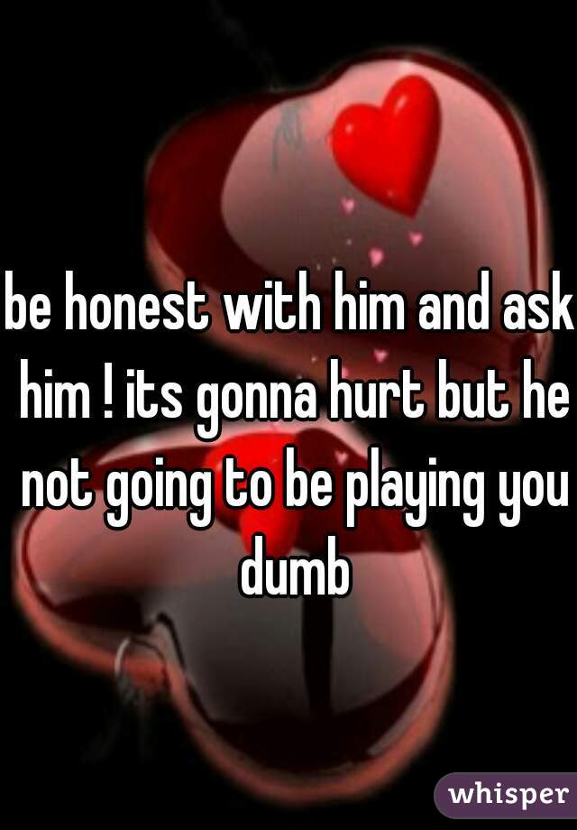 be honest with him and ask him ! its gonna hurt but he not going to be playing you dumb