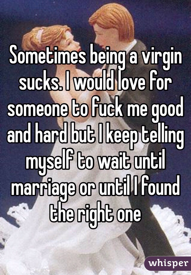 Sometimes being a virgin sucks. I would love for someone to fuck me good and hard but I keep telling myself to wait until marriage or until I found the right one 