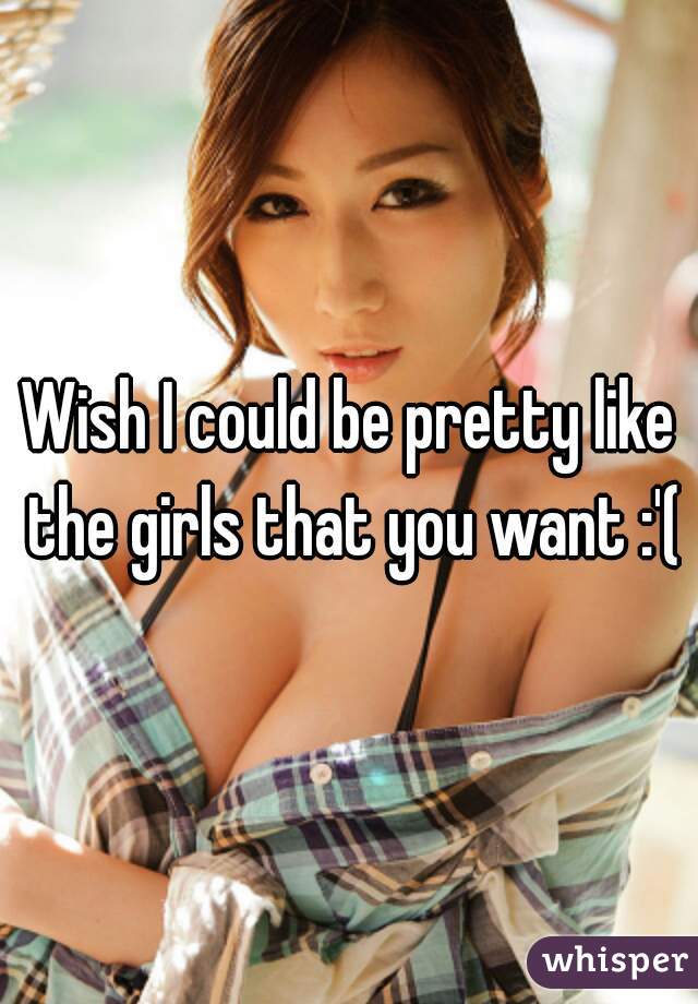 Wish I could be pretty like the girls that you want :'(