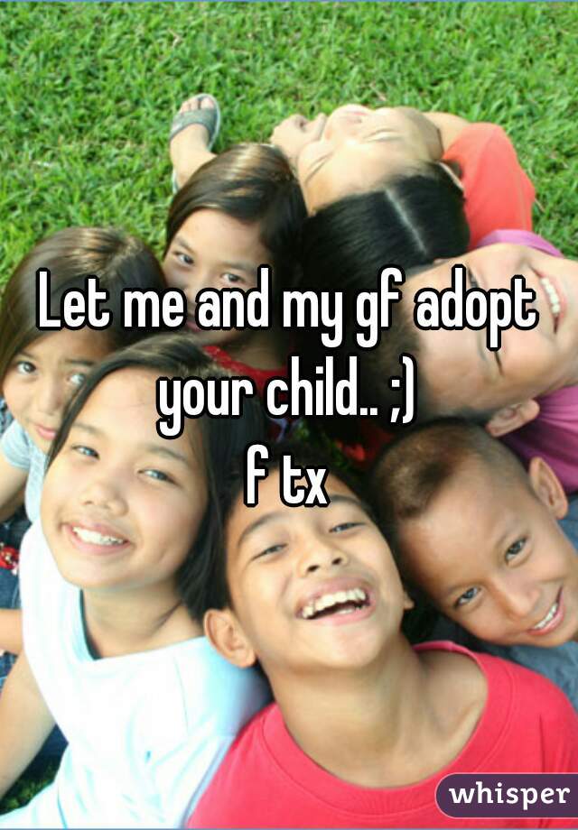Let me and my gf adopt your child.. ;) 
f tx