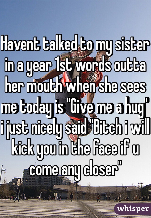 Havent talked to my sister in a year 1st words outta her mouth when she sees me today is "Give me a hug" i just nicely said "Bitch i will kick you in the face if u come any closer" 