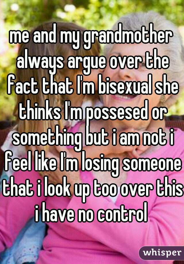 me and my grandmother always argue over the fact that I'm bisexual she thinks I'm possesed or something but i am not i feel like I'm losing someone that i look up too over this i have no control 