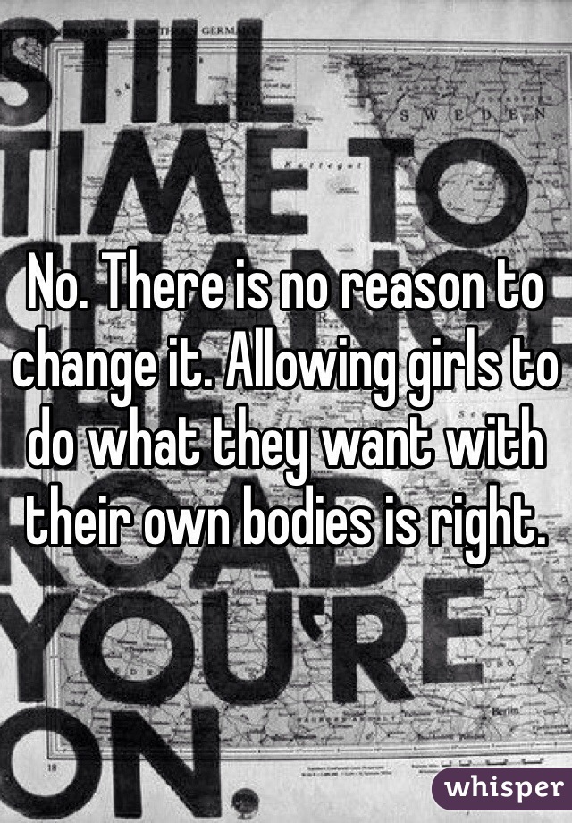 No. There is no reason to change it. Allowing girls to do what they want with their own bodies is right.