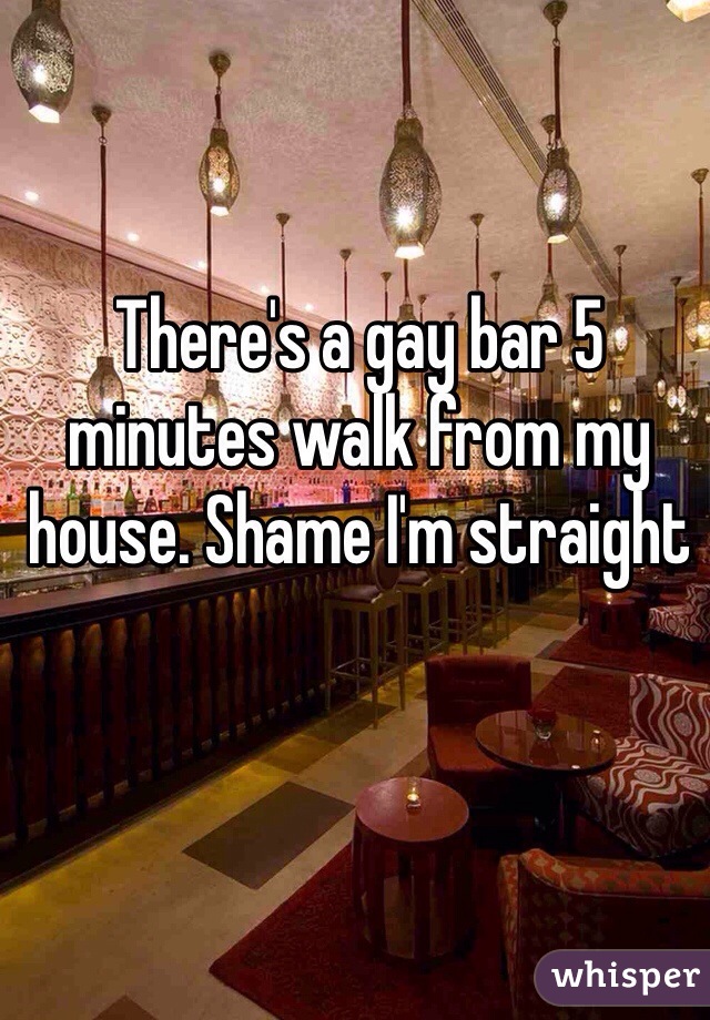 There's a gay bar 5 minutes walk from my house. Shame I'm straight 