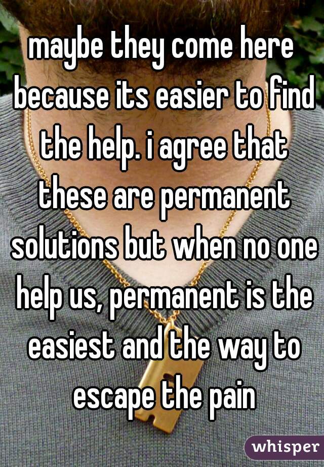 maybe they come here because its easier to find the help. i agree that these are permanent solutions but when no one help us, permanent is the easiest and the way to escape the pain