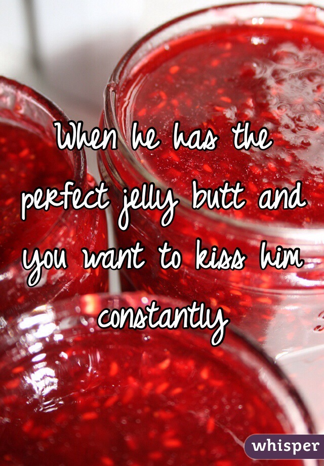 When he has the perfect jelly butt and you want to kiss him constantly 