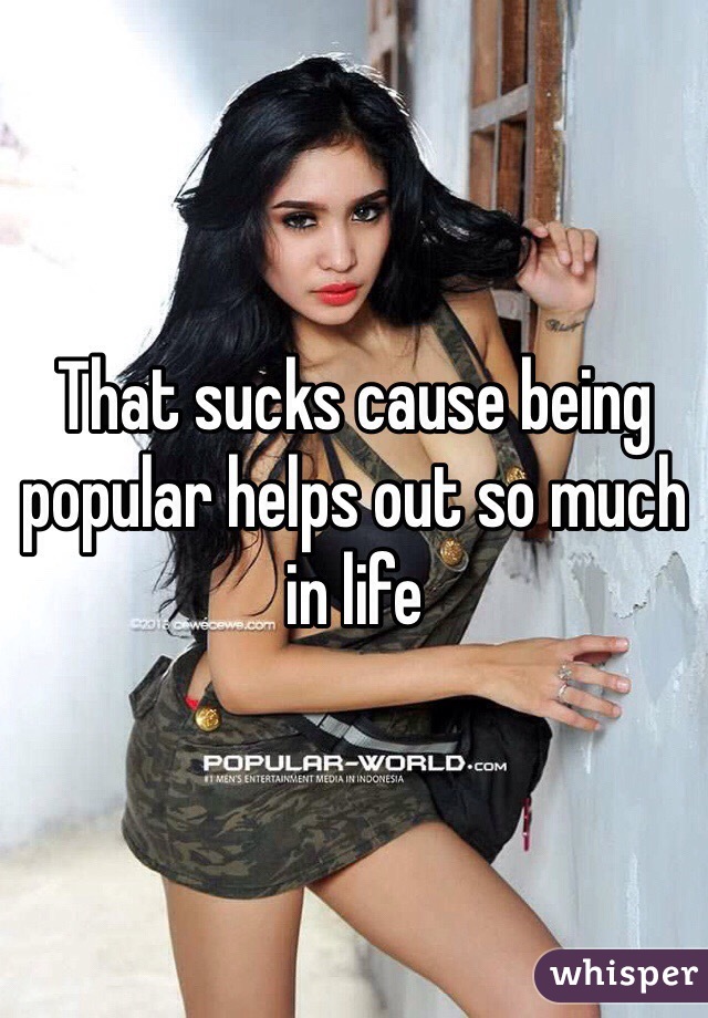 That sucks cause being popular helps out so much in life 